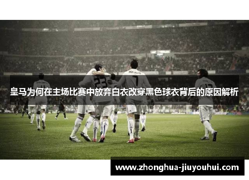 皇马为何在主场比赛中放弃白衣改穿黑色球衣背后的原因解析