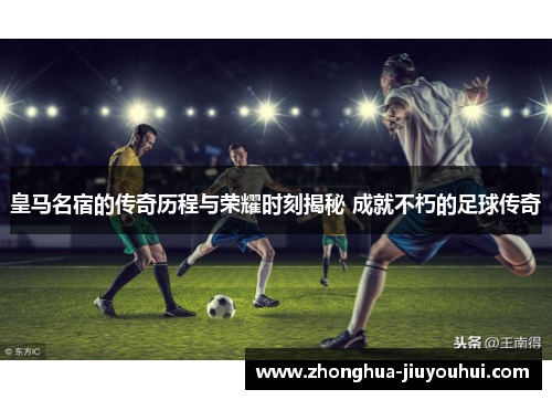 皇马名宿的传奇历程与荣耀时刻揭秘 成就不朽的足球传奇