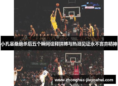小孔塞桑绝杀后五个瞬间诠释拼搏与热泪见证永不言弃精神