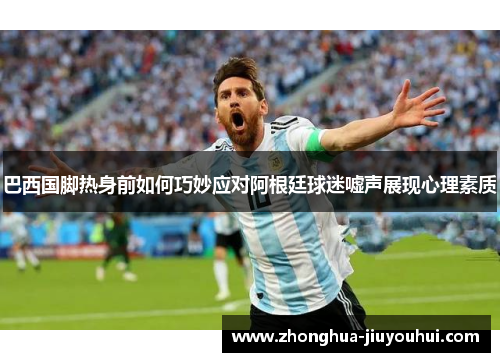 巴西国脚热身前如何巧妙应对阿根廷球迷嘘声展现心理素质