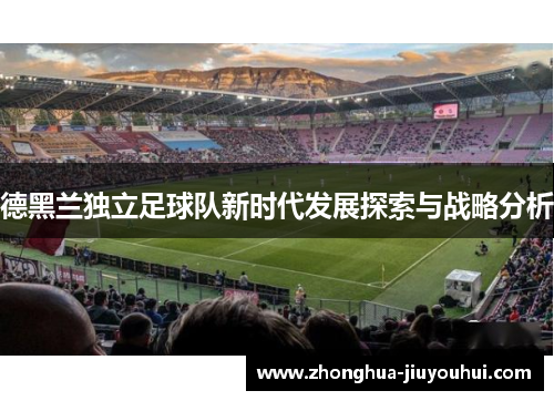 德黑兰独立足球队新时代发展探索与战略分析 德黑兰独立足球队新时代发展探索与战略分析