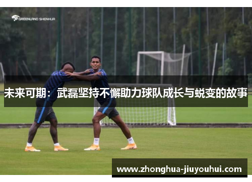 未来可期：武磊坚持不懈助力球队成长与蜕变的故事