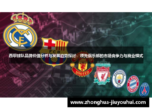 西甲球队品牌价值分析与发展趋势探讨：领先俱乐部的市场竞争力与商业模式