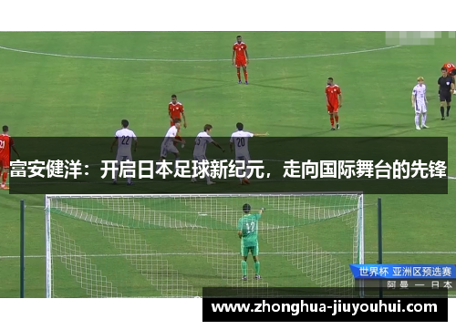 富安健洋:开启日本足球新纪元,走向国际舞台的先锋 富安健洋:开启日本足球新纪元,走向国际舞台的先锋