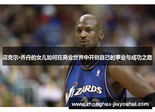 迈克尔·乔丹的女儿如何在商业世界中开创自己的事业与成功之路 迈克尔·乔丹的女儿如何在商业世界中开创自己的事业与成功之路