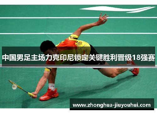 中国男足主场力克印尼锁定关键胜利晋级18强赛 中国男足主场力克印尼锁定关键胜利晋级18强赛