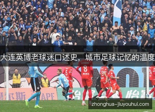 大连英博老球迷口述史,城市足球记忆的温度 大连英博老球迷口述史,城市足球记忆的温度